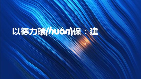 以德力環(huán)保：建設(shè)生態(tài)文明，共創(chuàng)綠色未來